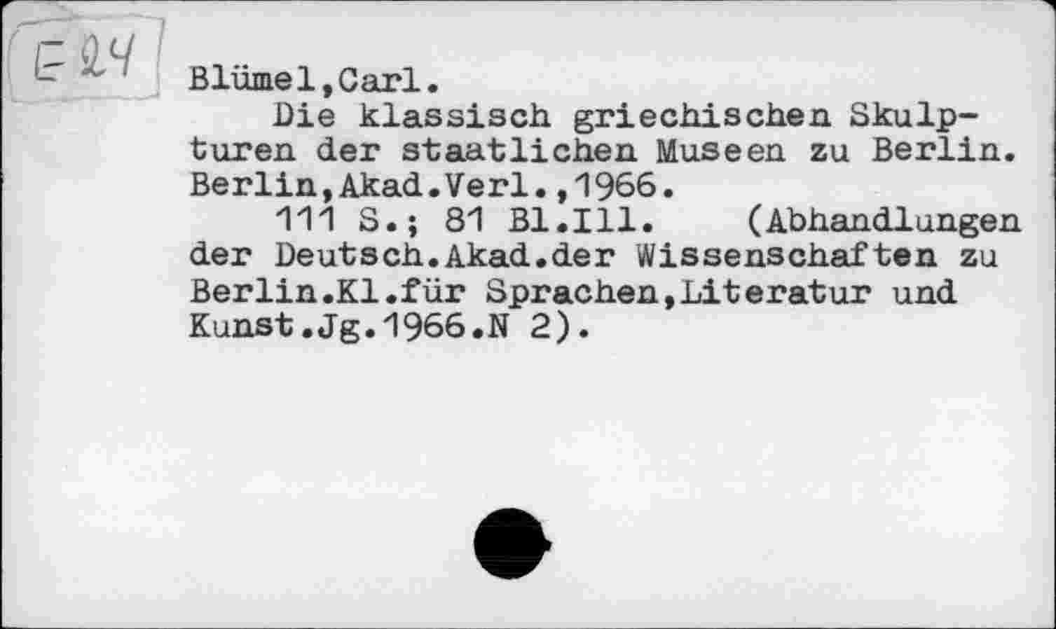 ﻿Blümel,Carl.
Die klassisch griechischen Skulpturen der staatlichen Museen zu Berlin. Berlin,Akad.Verl.,1966.
111 S.; 81 Bl.Ill. (Abhandlungen der Deutsch.Akad.der Wissenschaften zu Berlin.Kl.für Sprachen,Literatur und Kunst.Jg.1966.N 2).